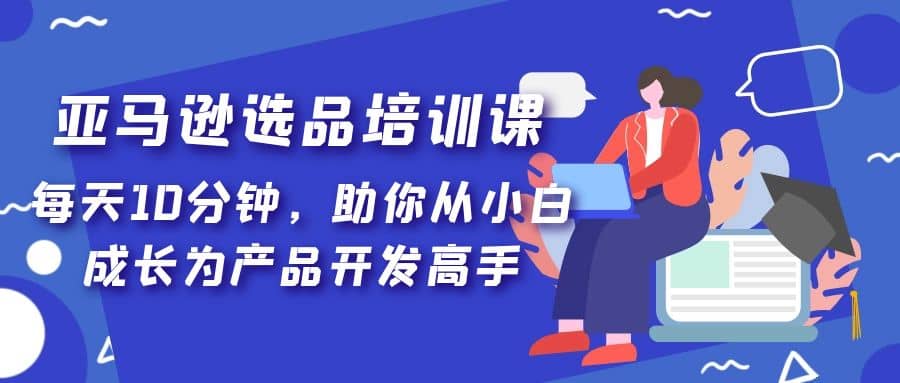 亚马逊选品培训课，每天10分钟，助你从小白成长为产品开发高手吉晟搞钱-网创项目资源站-副业项目-创业项目-搞钱项目吉晟搞钱