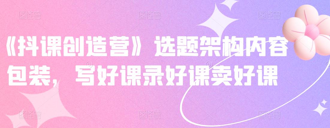 《抖课创造营》选题架构内容包装，写好课录好课卖好课吉晟搞钱-网创项目资源站-副业项目-创业项目-搞钱项目吉晟搞钱