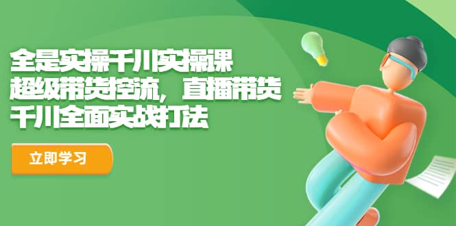 全是实操千川实操课，超级带货控流，直播带货 千川全面实战打法吉晟搞钱-网创项目资源站-副业项目-创业项目-搞钱项目吉晟搞钱
