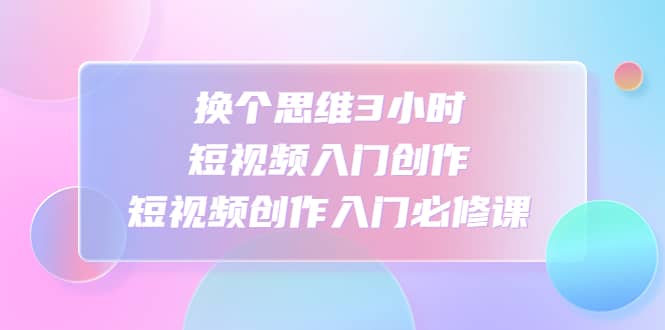 换个思维3小时短视频入门创作，短视频创作入门必修课吉晟搞钱-网创项目资源站-副业项目-创业项目-搞钱项目吉晟搞钱