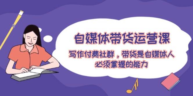 自媒体带货运营课：写作付费社群，带货是自媒体人必须掌握的能力吉晟搞钱-网创项目资源站-副业项目-创业项目-搞钱项目吉晟搞钱
