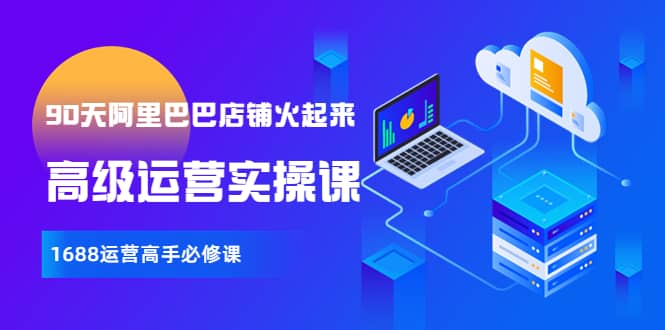 【90天阿里巴巴店铺火起来】高级运营实操课，1688运营高手必修课吉晟搞钱-网创项目资源站-副业项目-创业项目-搞钱项目吉晟搞钱