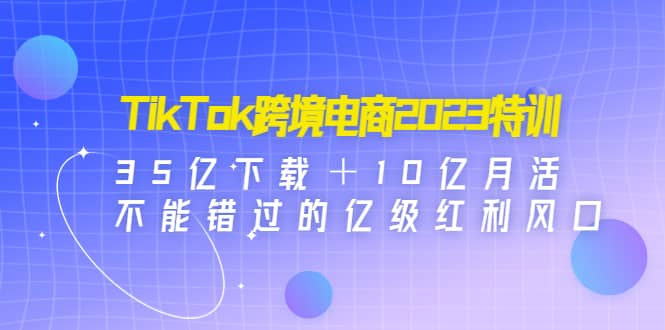TikTok跨境电商2023特训：35亿下载＋10亿月活，不能错过的亿级红利风口吉晟搞钱-网创项目资源站-副业项目-创业项目-搞钱项目吉晟搞钱