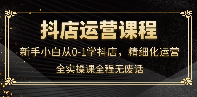 抖店运营，新手小白从0-1学抖店，精细化运营，全实操课全程无废话吉晟搞钱-网创项目资源站-副业项目-创业项目-搞钱项目吉晟搞钱
