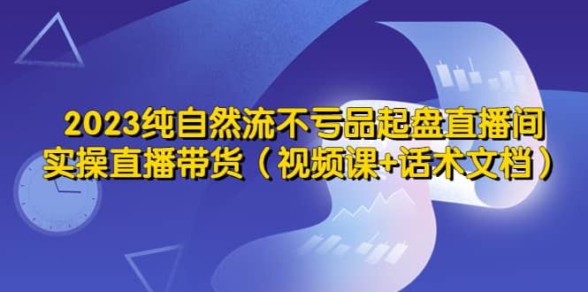 2023纯自然流不亏品起盘直播间，实操直播带货（视频课+话术文档）吉晟搞钱-网创项目资源站-副业项目-创业项目-搞钱项目吉晟搞钱