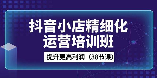 抖音小店-精细化运营培训班，提升更高利润（38节课）吉晟搞钱-网创项目资源站-副业项目-创业项目-搞钱项目吉晟搞钱