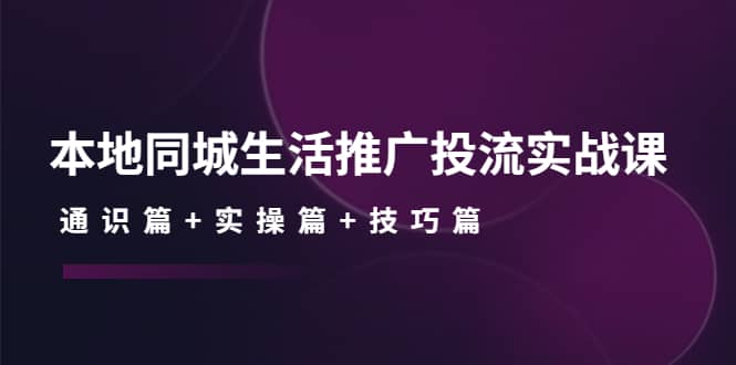 本地同城生活推广投流实战课：通识篇+实操篇+技巧篇吉晟搞钱-网创项目资源站-副业项目-创业项目-搞钱项目吉晟搞钱