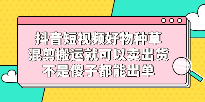 抖音短视频好物种草，混剪搬运就可以卖出货，不是傻子都能出单吉晟搞钱-网创项目资源站-副业项目-创业项目-搞钱项目吉晟搞钱