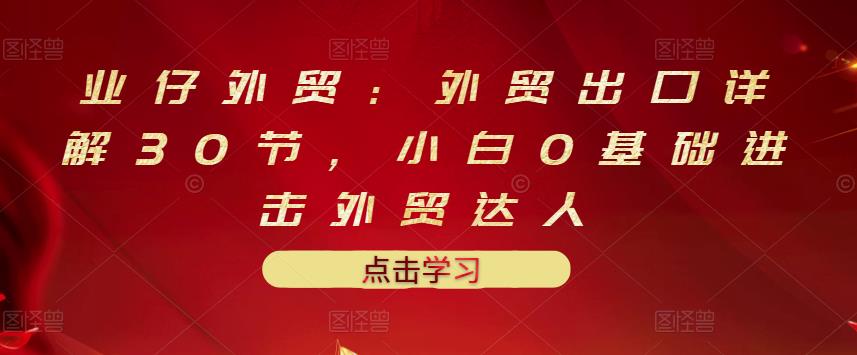 业仔外贸：外贸出口详解30节，小白0基础进击外贸达人 价值666元吉晟搞钱-网创项目资源站-副业项目-创业项目-搞钱项目吉晟搞钱