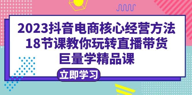 2023抖音电商核心经营方法：18节课教你玩转直播带货，巨量学精品课吉晟搞钱-网创项目资源站-副业项目-创业项目-搞钱项目吉晟搞钱