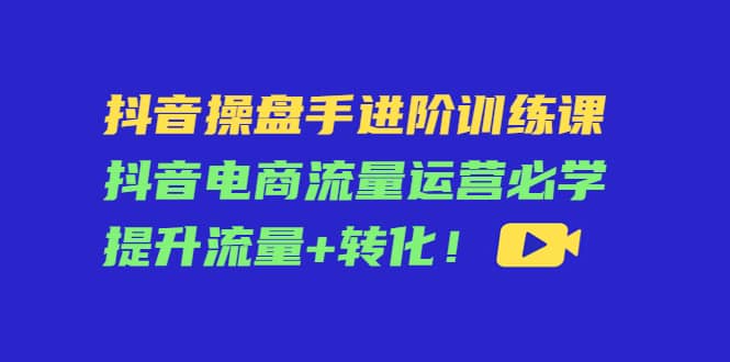 抖音操盘手进阶训练课：抖音电商流量运营必学，提升流量+转化吉晟搞钱-网创项目资源站-副业项目-创业项目-搞钱项目吉晟搞钱