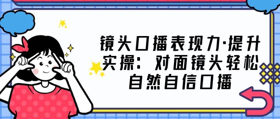 镜头口播表现力·提升实操：对面镜头轻松自然自信口播（23节课）吉晟搞钱-网创项目资源站-副业项目-创业项目-搞钱项目吉晟搞钱