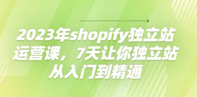 2023年shopify独立站运营课，7天让你独立站从入门到精通吉晟搞钱-网创项目资源站-副业项目-创业项目-搞钱项目吉晟搞钱