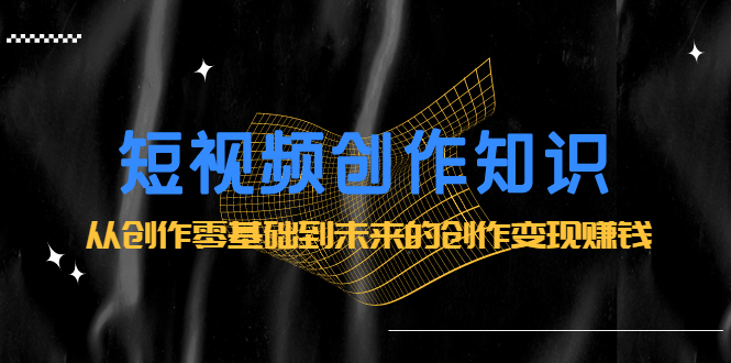 短视频创作知识：从创作零基础到未来的创作变现赚钱吉晟搞钱-网创项目资源站-副业项目-创业项目-搞钱项目吉晟搞钱