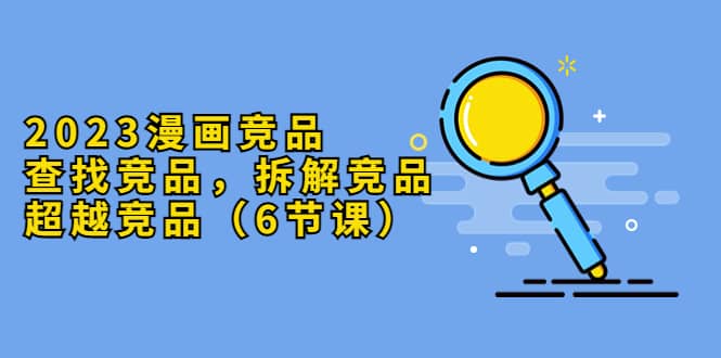 2023漫画竞品，查找竞品，拆解竞品，超越竞品（6节课）吉晟搞钱-网创项目资源站-副业项目-创业项目-搞钱项目吉晟搞钱