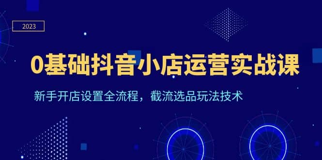 0基础抖音小店运营实战课，新手开店设置全流程，截流选品玩法技术吉晟搞钱-网创项目资源站-副业项目-创业项目-搞钱项目吉晟搞钱