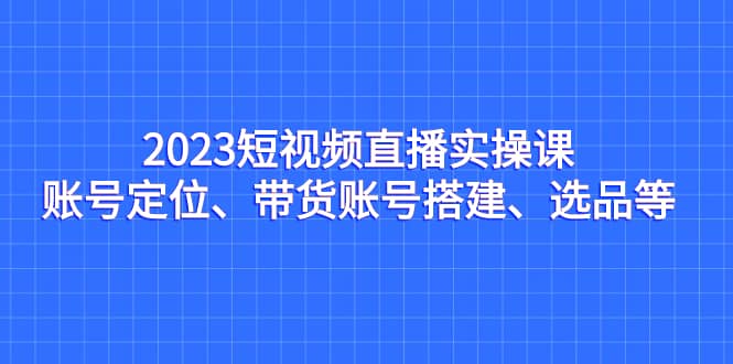 2023短视频直播实操课，账号定位、带货账号搭建、选品等吉晟搞钱-网创项目资源站-副业项目-创业项目-搞钱项目吉晟搞钱