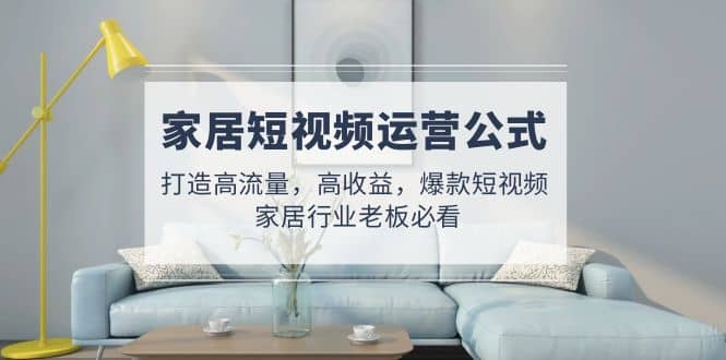 家居短视频运营公式：打造高流量，高收益，爆款短视频 家居行业老板必看吉晟搞钱-网创项目资源站-副业项目-创业项目-搞钱项目吉晟搞钱