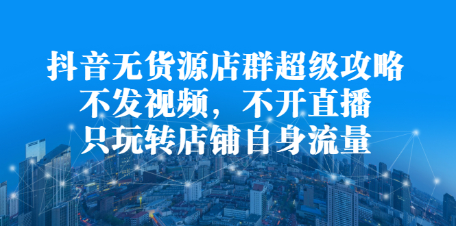 抖音无货源店群超级攻略：不发视频，不开直播，只玩转店铺自身流量吉晟搞钱-网创项目资源站-副业项目-创业项目-搞钱项目吉晟搞钱