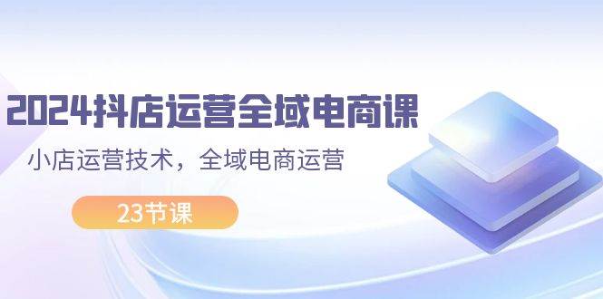2024抖店运营-全域电商课，小店运营技术，全域电商运营（23节课）吉晟搞钱-网创项目资源站-副业项目-创业项目-搞钱项目吉晟搞钱