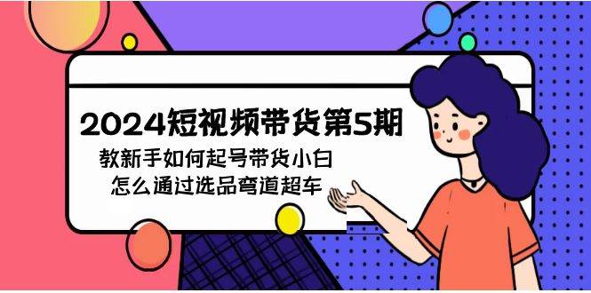 2024短视频带货第5期，教新手如何起号，带货小白怎么通过选品弯道超车吉晟搞钱-网创项目资源站-副业项目-创业项目-搞钱项目吉晟搞钱