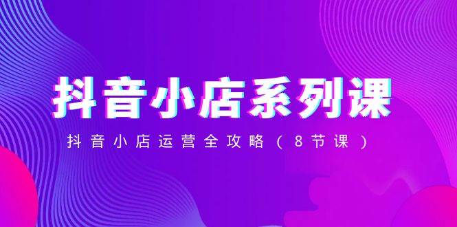 抖音小店-系列课，抖音小店运营全攻略（8节课）吉晟搞钱-网创项目资源站-副业项目-创业项目-搞钱项目吉晟搞钱
