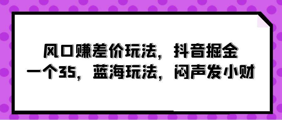 风口赚差价玩法，抖音掘金，一个35，蓝海玩法，闷声发小财吉晟搞钱-网创项目资源站-副业项目-创业项目-搞钱项目吉晟搞钱