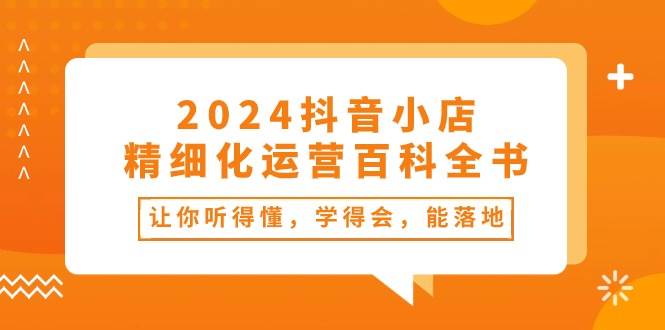 2024抖音小店-精细化运营百科全书：让你听得懂，学得会，能落地（34节课）吉晟搞钱-网创项目资源站-副业项目-创业项目-搞钱项目吉晟搞钱
