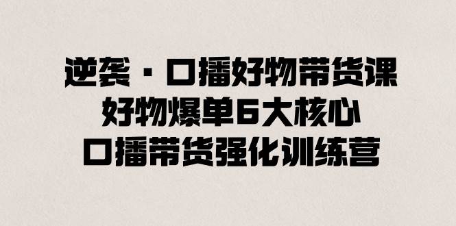 逆袭·口播好物带货课，好物爆单6大核心，口播带货强化训练营吉晟搞钱-网创项目资源站-副业项目-创业项目-搞钱项目吉晟搞钱