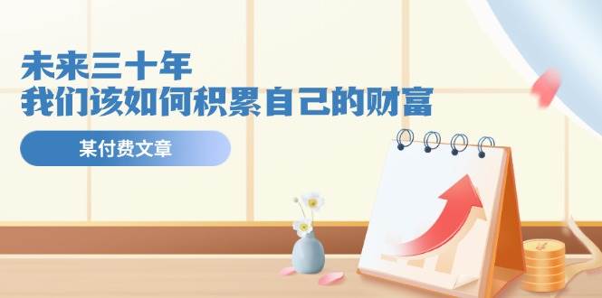 某公众号付费文《未来三十年，我们该如何积累自己的财富》吉晟搞钱-网创项目资源站-副业项目-创业项目-搞钱项目吉晟搞钱