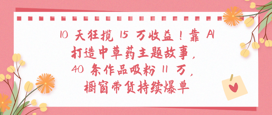 10天狂揽 15 万收益!靠 A打造中草药主题故事40 条作品吸粉11万橱窗带货持续爆单吉晟搞钱-网创项目资源站-副业项目-创业项目-搞钱项目吉晟搞钱